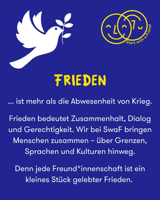 Heute ist der Internationale Tag des Friedens 🕊️

Frieden beginnt nicht nur auf politischer Bühne - er beginnt im Alltag.

Wenn wir Menschen miteinander verbinden, Vorurteile abbauen und Freundschaften wachsen lassen, entsteht ein Stück gelebter Frieden ✌🏽 

Lasst uns gemeinsam zeigen: Vielfalt ist unsere Stärke.

💛 Werde Teil von SwaF und mach dich stark für ein friedliches Miteinander.

#PeaceDay #Frieden #TagdesFriedens #StartWithAFriend #Zusammenhalt #Freundschaft